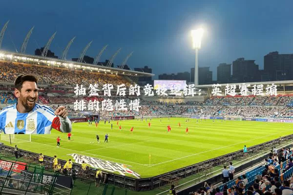 抽签背后的竞技逻辑:英超赛程编排的隐性博弈