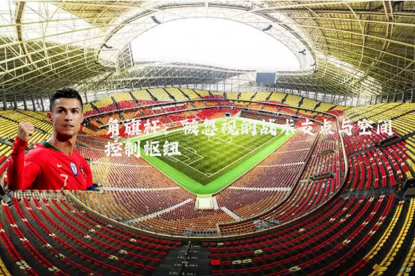 角旗杆:被忽视的战术支点与空间控制枢纽