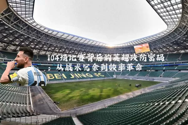 104场比赛背后的英超攻防密码:从战术冗余到效率革命